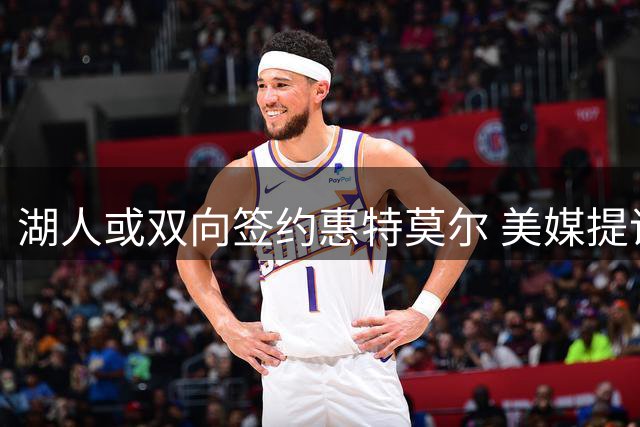 湖人或双向签约惠特莫尔 美媒提议三方交易精简阵容